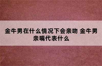 金牛男在什么情况下会亲吻 金牛男亲嘴代表什么